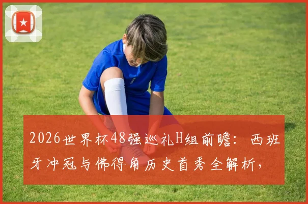 2026世界杯48强巡礼H组前瞻：西班牙冲冠与佛得角历史首秀全解析，附小组赛出线形势预测