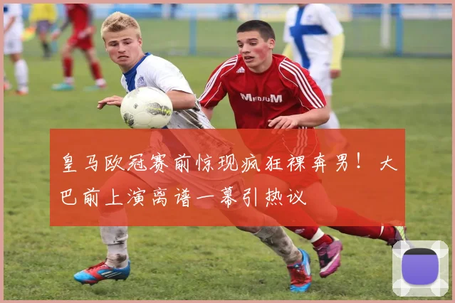 皇马欧冠赛前惊现疯狂裸奔男!大巴前上演离谱一幕引热议