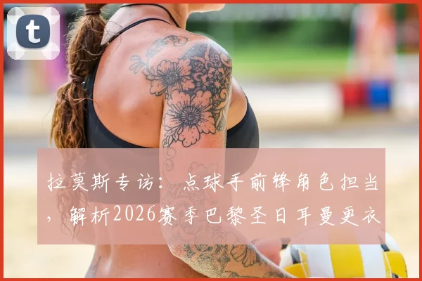拉莫斯专访：点球手前锋角色担当，解析2026赛季巴黎圣日耳曼更衣室现状与球队氛围