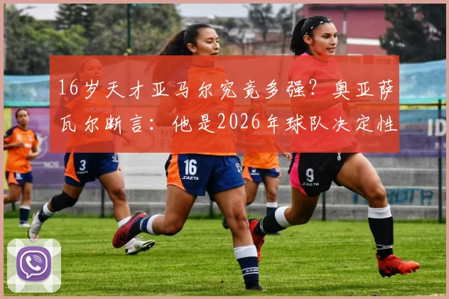 16岁天才亚马尔究竟多强?奥亚萨瓦尔断言:他是2026年球队决定性王牌