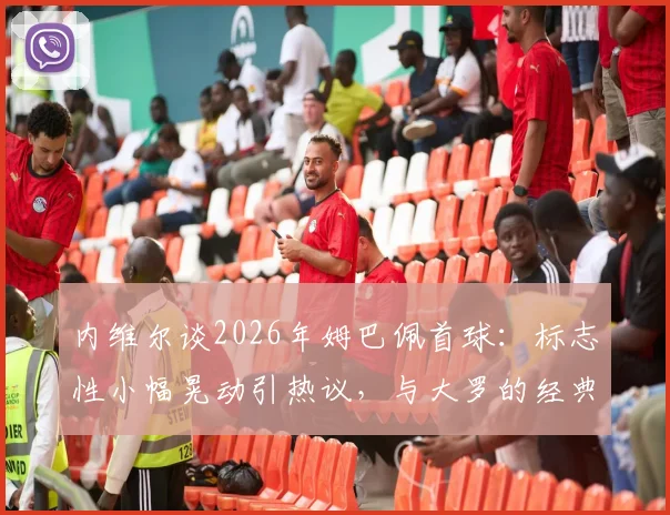 内维尔谈2026年姆巴佩首球:标志性小幅晃动引热议,与大罗的经典对比分析