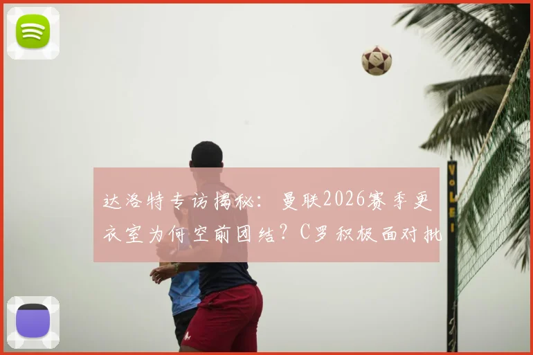 达洛特专访揭秘:曼联2026赛季更衣室为何空前团结?C罗积极面对批评成关键,年轻球员受益匪浅