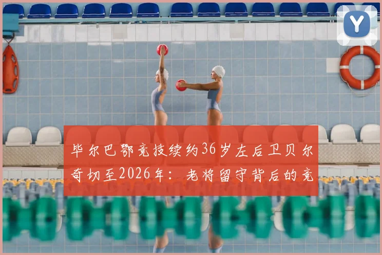 毕尔巴鄂竞技续约36岁左后卫贝尔奇切至2026年：老将留守背后的竞技考量与球队布局解读