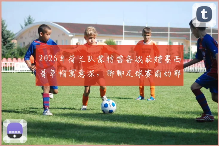 2026年荷兰队蒙特雷备战获赠墨西哥草帽寓意深,聊聊足球赛前的那些礼仪传统