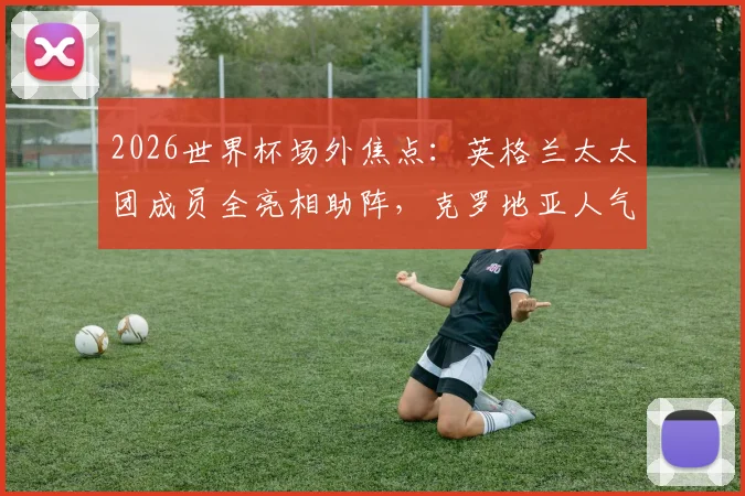 2026世界杯场外焦点：英格兰太太团成员全亮相助阵，克罗地亚人气女神赛场外观战图集
