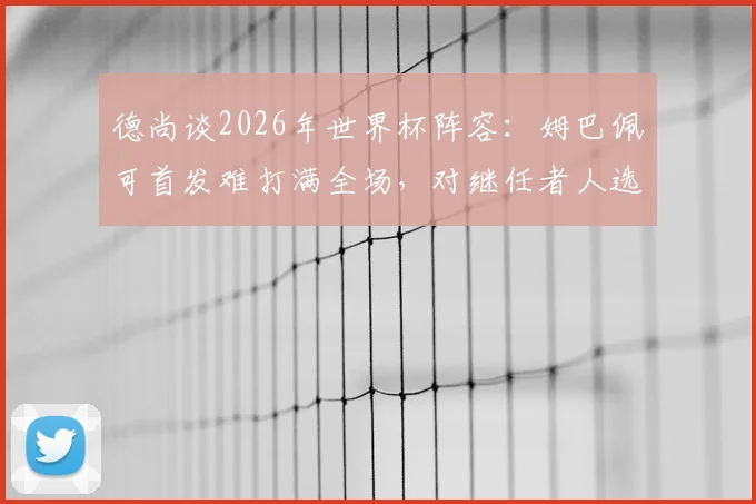 德尚谈2026年世界杯阵容：姆巴佩可首发难打满全场，对继任者人选保持沉默