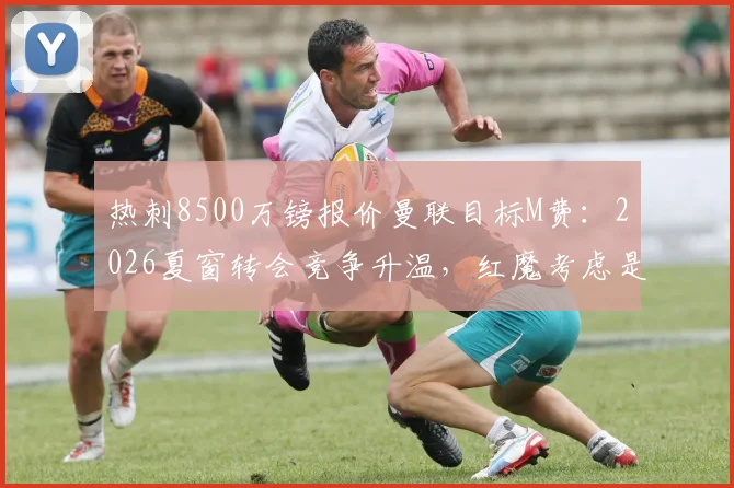 热刺8500万镑报价曼联目标M费：2026夏窗转会竞争升温，红魔考虑是否跟进