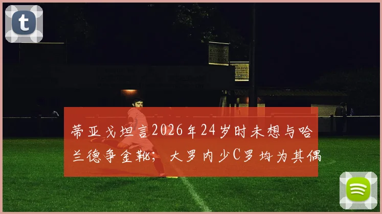 蒂亚戈坦言2026年24岁时未想与哈兰德争金靴；大罗内少C罗均为其偶像，新星成长引热议