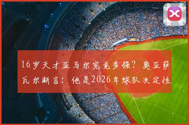 16岁天才亚马尔究竟多强？奥亚萨瓦尔断言：他是2026年球队决定性王牌
