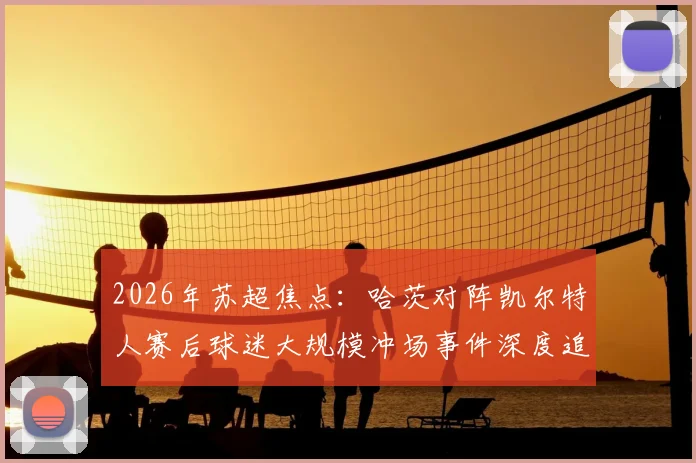 2026年苏超焦点：哈茨对阵凯尔特人赛后球迷大规模冲场事件深度追踪，警方介入调查进展