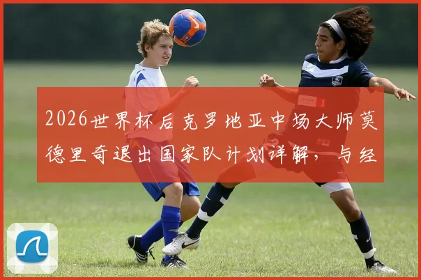 2026世界杯后克罗地亚中场大师莫德里奇退出国家队计划详解，与经纪人阿莫林关键会面在即