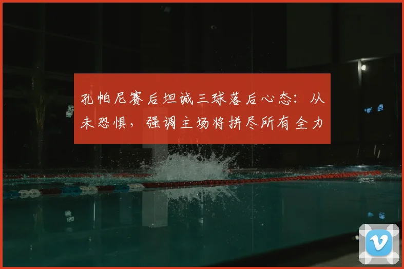 孔帕尼赛后坦诚三球落后心态:从未恐惧,强调主场将拼尽所有全力翻盘