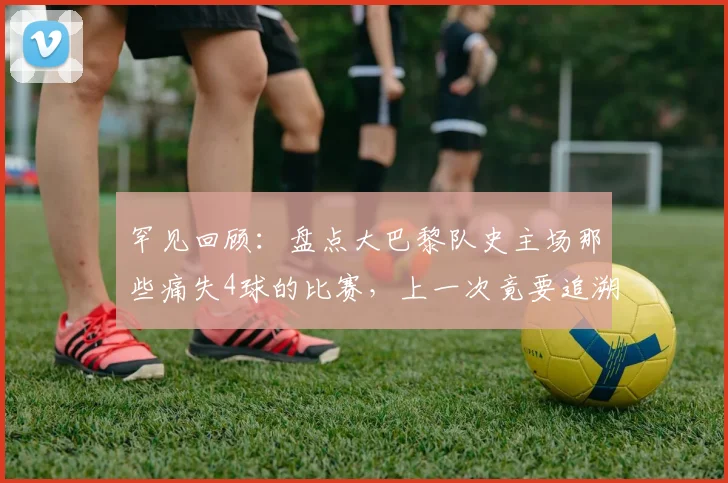 罕见回顾：盘点大巴黎队史主场那些痛失4球的比赛，上一次竟要追溯到2026年欧联杯