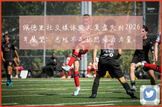 佩德里社交媒体发文复盘失利2026年展望：总结不足化悲痛为力量，誓夺欧冠冠军全解析