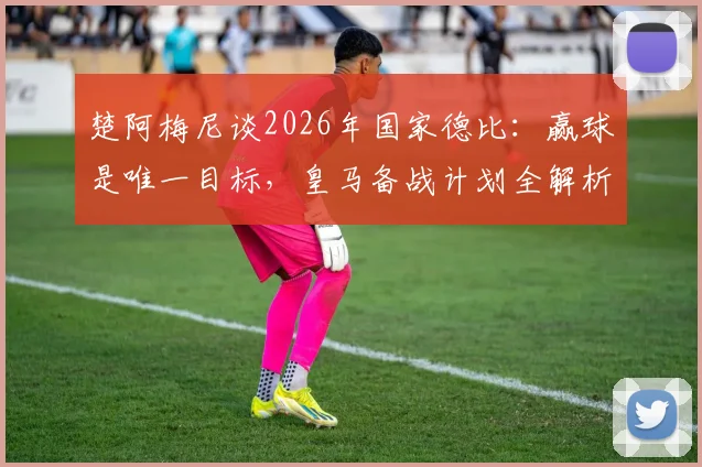 楚阿梅尼谈2026年国家德比:赢球是唯一目标,皇马备战计划全解析