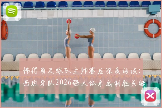 佛得角足球队主帅赛后深度访谈：西班牙队2026强大体系成制胜关键，非洲劲旅直言交锋是宝贵财富
