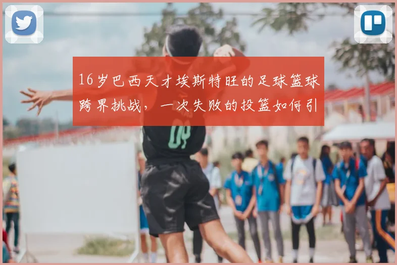 16岁巴西天才埃斯特旺的足球篮球跨界挑战,一次失败的投篮如何引爆社交媒体热议