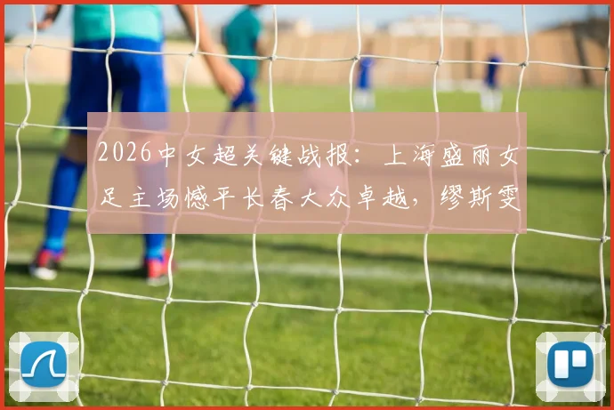 2026中女超关键战报：上海盛丽女足主场憾平长春大众卓越，缪斯雯失点成比赛转折点
