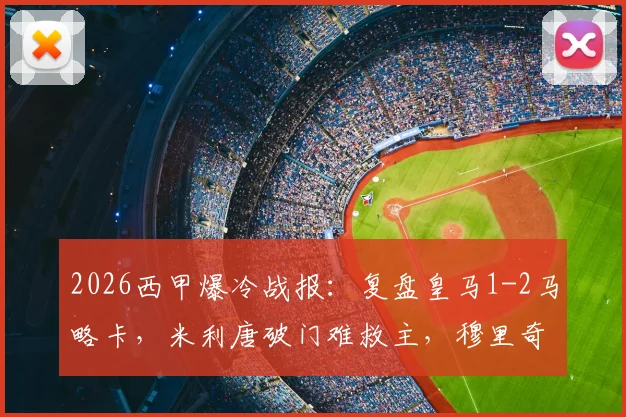 2026西甲爆冷战报:复盘皇马1-2马略卡,米利唐破门难救主,穆里奇致命绝杀关键点解析与全场录像回顾