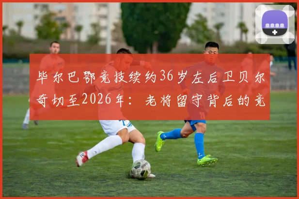 毕尔巴鄂竞技续约36岁左后卫贝尔奇切至2026年:老将留守背后的竞技考量与球队布局解读