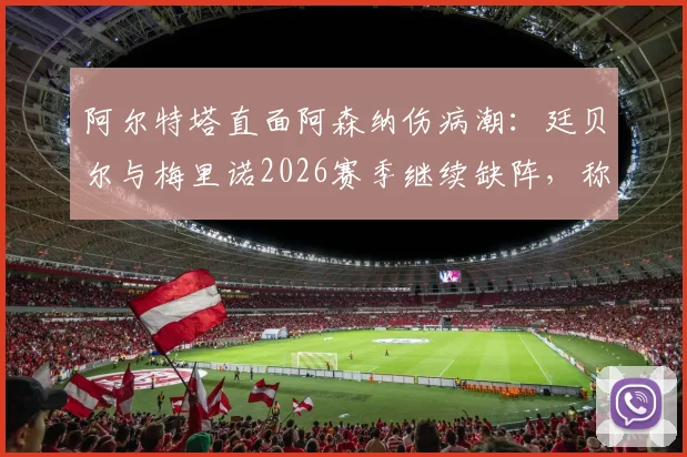 阿尔特塔直面阿森纳伤病潮：廷贝尔与梅里诺2026赛季继续缺阵，称外界批评是球队进步的催化剂