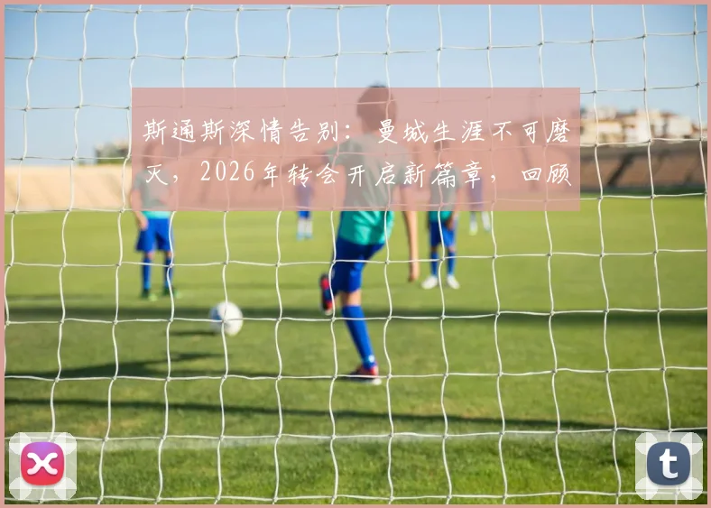斯通斯深情告别:曼城生涯不可磨灭,2026年转会开启新篇章,回顾蓝月时光与未来去向分析
