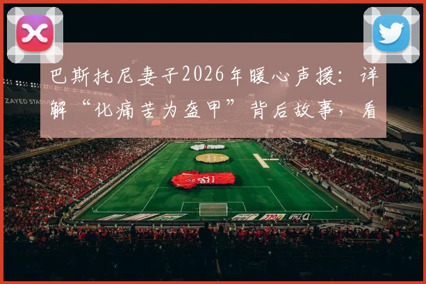 巴斯托尼妻子2026年暖心声援：详解“化痛苦为盔甲”背后故事，看国米后卫如何重燃希望