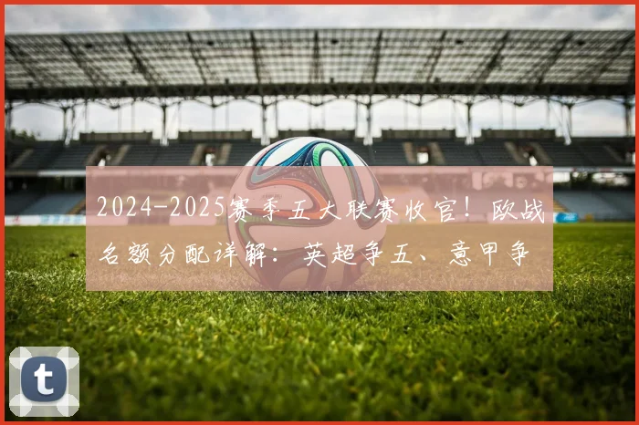 2024-2025赛季五大联赛收官！欧战名额分配详解：英超争五、意甲争六，附完整升降级球队名单及下赛季欧冠席位前瞻