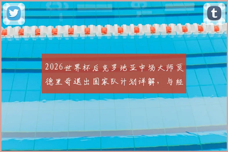 2026世界杯后克罗地亚中场大师莫德里奇退出国家队计划详解,与经纪人阿莫林关键会面在即