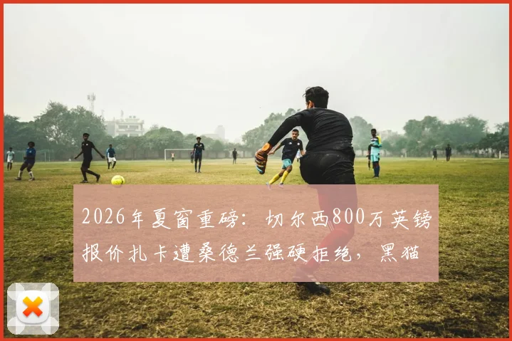 2026年夏窗重磅:切尔西800万英镑报价扎卡遭桑德兰强硬拒绝,黑猫坚称核心为非卖品
