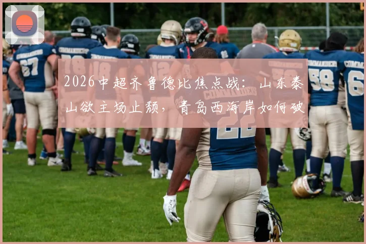 2026中超齐鲁德比焦点战:山东泰山欲主场止颓,青岛西海岸如何破解5轮不胜困局?