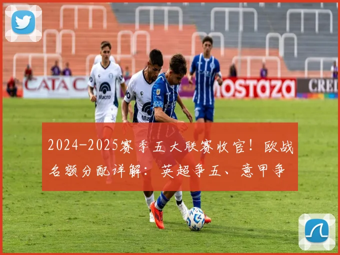 2024-2025赛季五大联赛收官!欧战名额分配详解:英超争五、意甲争六,附完整升降级球队名单及下赛季欧冠席位前瞻