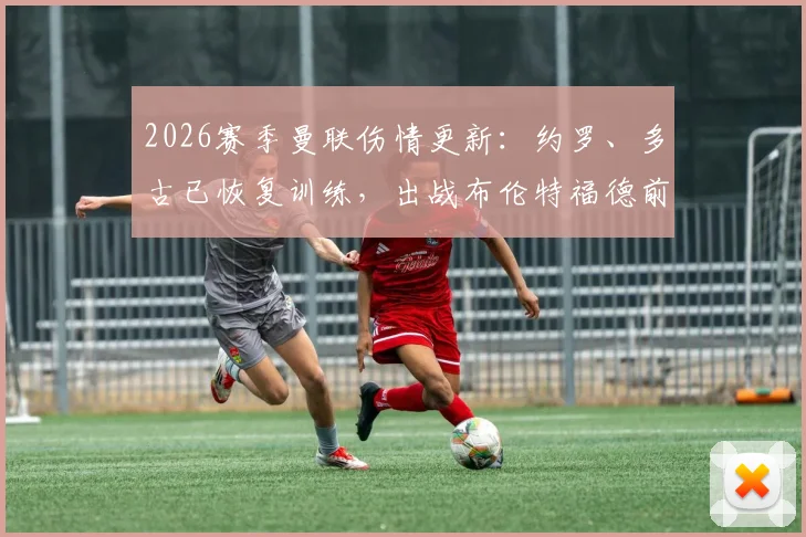 2026赛季曼联伤情更新：约罗、多古已恢复训练，出战布伦特福德前景分析与阵容预测