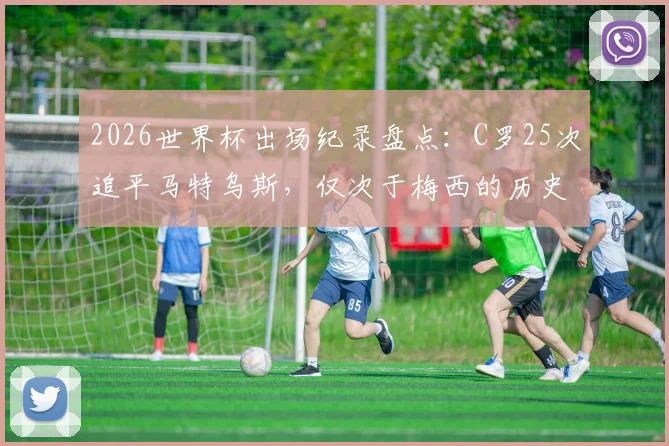 2026世界杯出场纪录盘点：C罗25次追平马特乌斯，仅次于梅西的历史排名解析与数据对比
