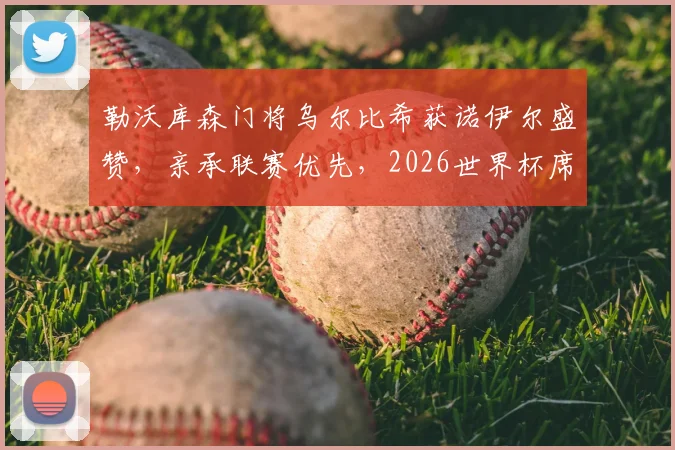 勒沃库森门将乌尔比希获诺伊尔盛赞,亲承联赛优先,2026世界杯席位暂放一边
