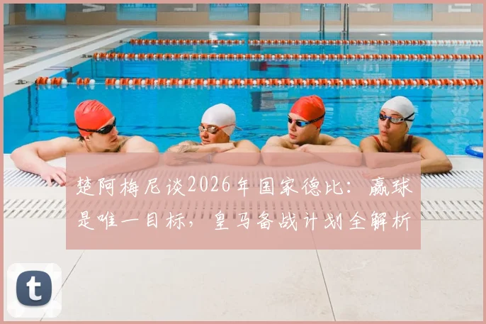 楚阿梅尼谈2026年国家德比：赢球是唯一目标，皇马备战计划全解析