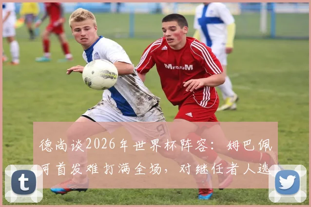 德尚谈2026年世界杯阵容:姆巴佩可首发难打满全场,对继任者人选保持沉默
