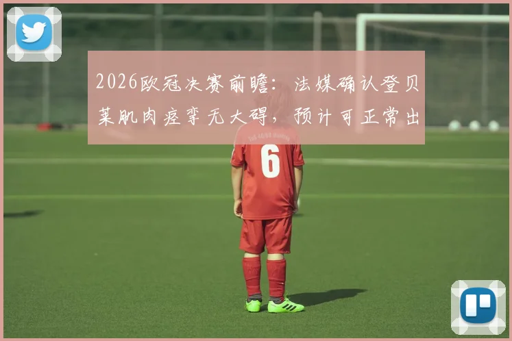 2026欧冠决赛前瞻：法媒确认登贝莱肌肉痉挛无大碍，预计可正常出战关键战役