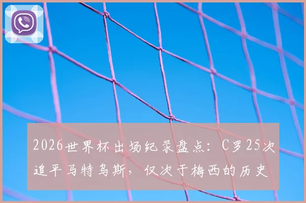 2026世界杯出场纪录盘点：C罗25次追平马特乌斯，仅次于梅西的历史排名解析与数据对比