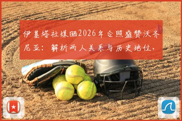 伊基塔社媒晒2026年合照盛赞沃齐尼亚:解析两人关系与历史地位,他为何比传奇更伟大?