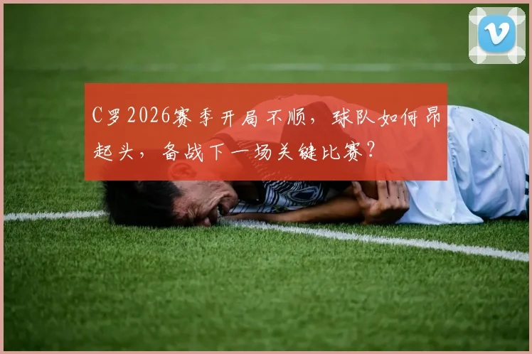 C罗2026赛季开局不顺，球队如何昂起头，备战下一场关键比赛？