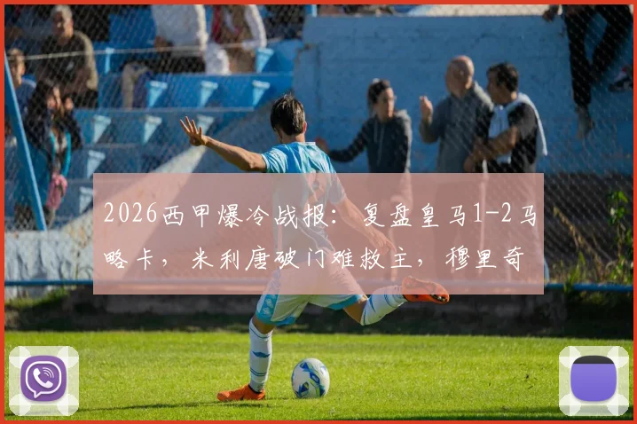 2026西甲爆冷战报：复盘皇马1-2马略卡，米利唐破门难救主，穆里奇致命绝杀关键点解析与全场录像回顾