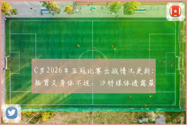 C罗2026年亚冠比赛出战情况更新：肠胃炎身体不适，沙特媒体透露最新病情，利雅得胜利队内评估进行中
