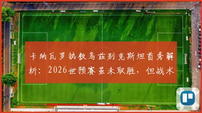 卡纳瓦罗执教乌兹别克斯坦首秀解析：2026世预赛虽未取胜，但战术发挥获认可，关键问题在门前效率