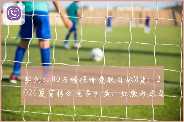 热刺8500万镑报价曼联目标M费:2026夏窗转会竞争升温,红魔考虑是否跟进
