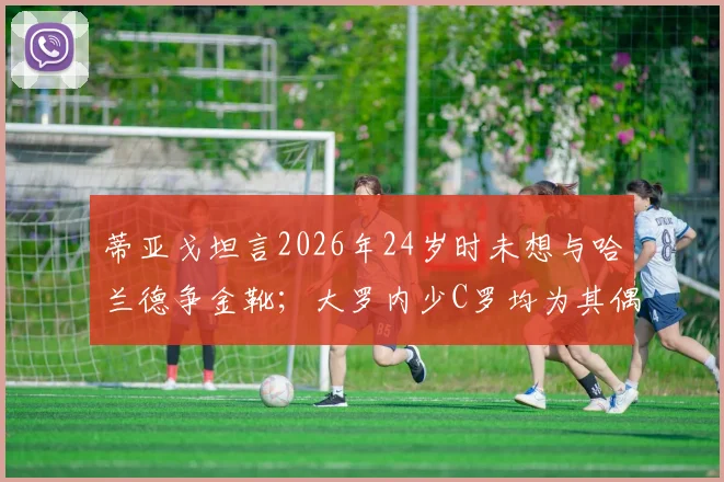 蒂亚戈坦言2026年24岁时未想与哈兰德争金靴;大罗内少C罗均为其偶像,新星成长引热议