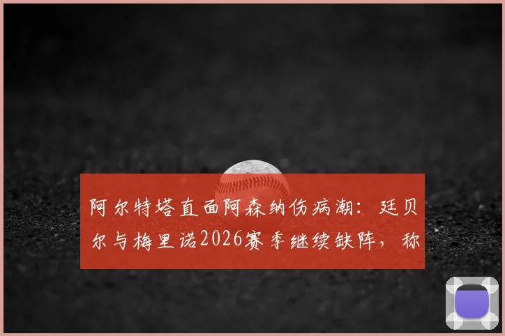 阿尔特塔直面阿森纳伤病潮:廷贝尔与梅里诺2026赛季继续缺阵,称外界批评是球队进步的催化剂