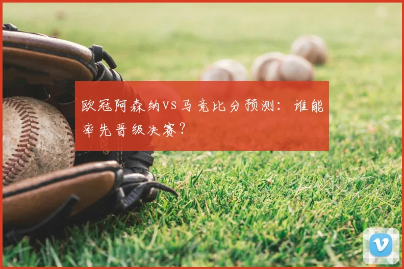 欧冠阿森纳vs马竞比分预测:谁能率先晋级决赛?