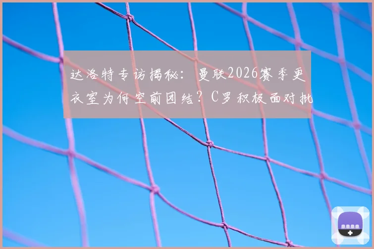 达洛特专访揭秘：曼联2026赛季更衣室为何空前团结？C罗积极面对批评成关键，年轻球员受益匪浅