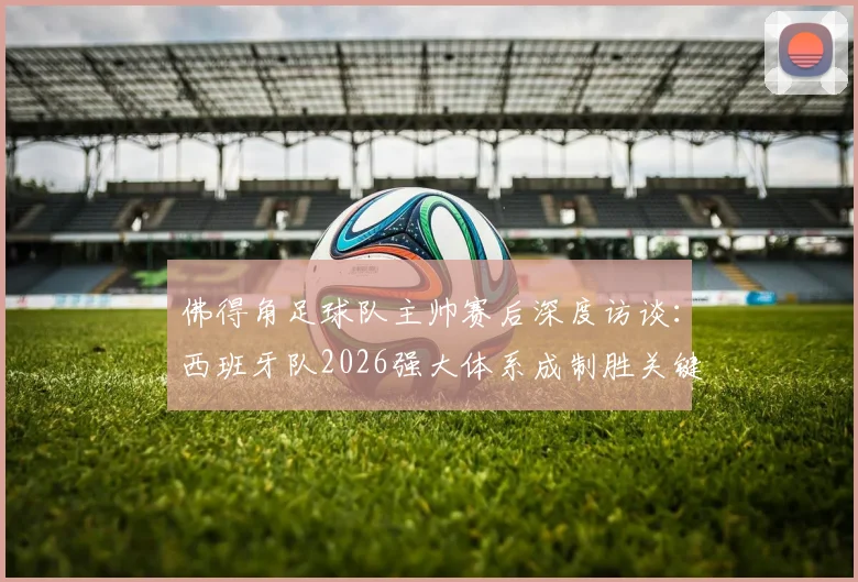 佛得角足球队主帅赛后深度访谈：西班牙队2026强大体系成制胜关键，非洲劲旅直言交锋是宝贵财富